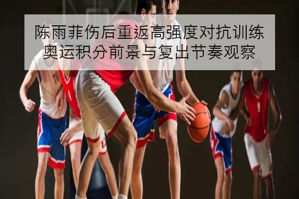 陈雨菲伤后重返高强度对抗训练 奥运积分前景与复出节奏观察