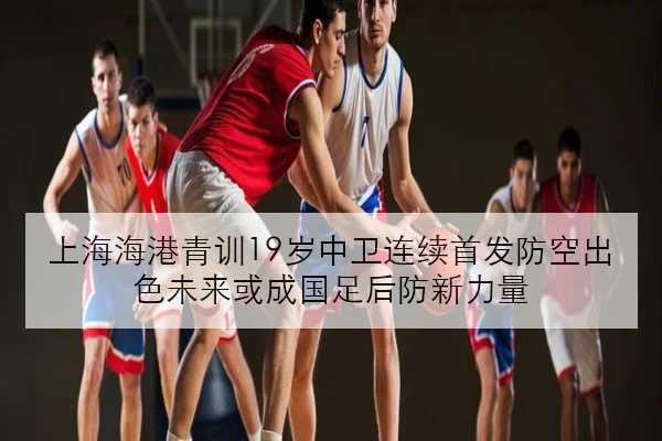 上海海港青训19岁中卫连续首发防空出色未来或成国足后防新力量
